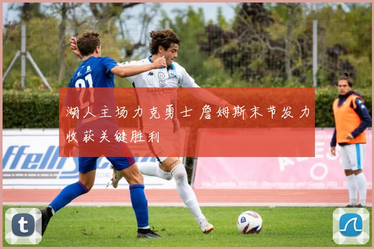 湖人主场力克勇士 詹姆斯末节发力收获关键胜利