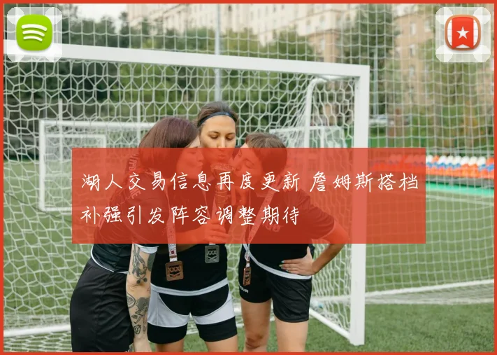 湖人交易信息再度更新 詹姆斯搭档补强引发阵容调整期待