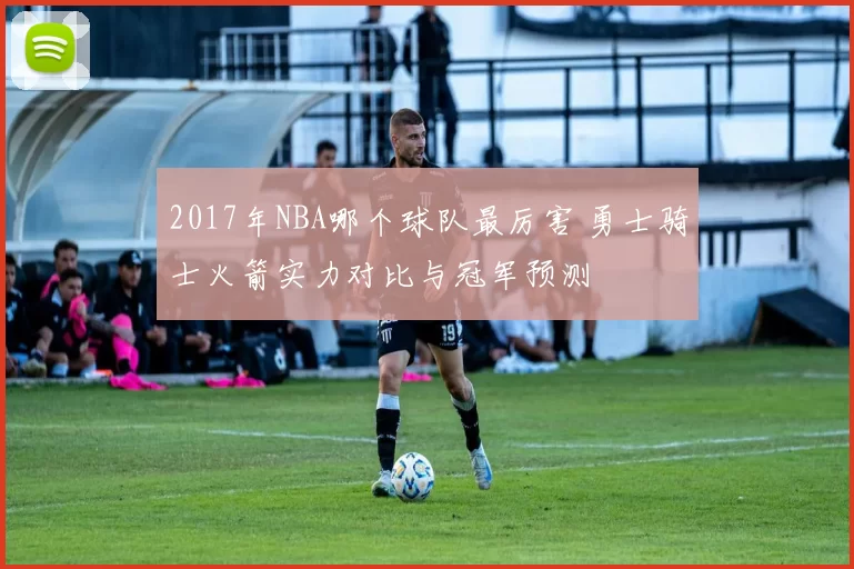 2017年NBA哪个球队最厉害 勇士骑士火箭实力对比与冠军预测