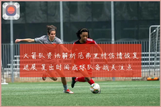 火箭队资讯解析范弗里特伤情恢复进展 复出时间成球队备战关注点