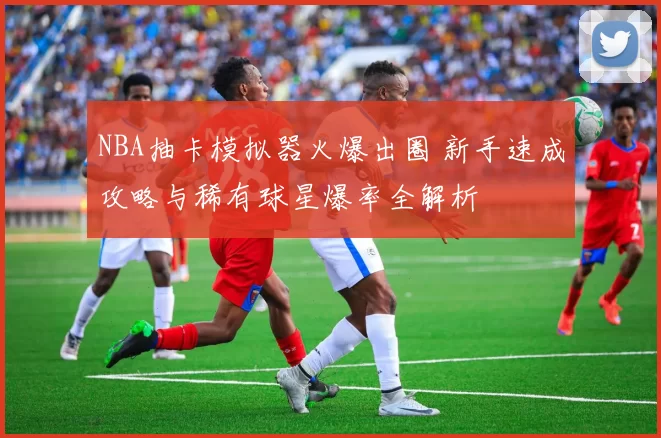 NBA抽卡模拟器火爆出圈 新手速成攻略与稀有球星爆率全解析