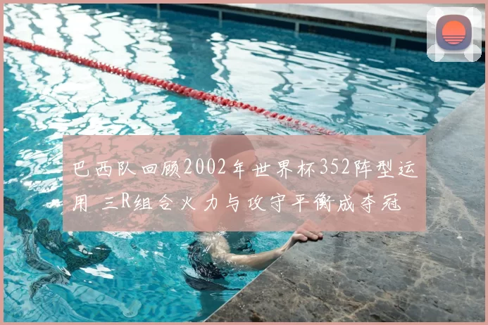 巴西队回顾2002年世界杯352阵型运用 三R组合火力与攻守平衡成夺冠关键