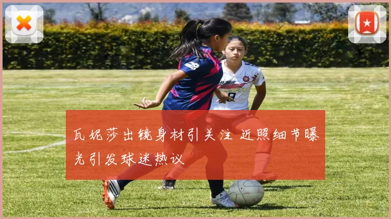 瓦妮莎出镜身材引关注 近照细节曝光引发球迷热议