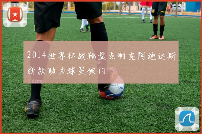 2014世界杯战靴盘点耐克阿迪达斯新款助力球星破门