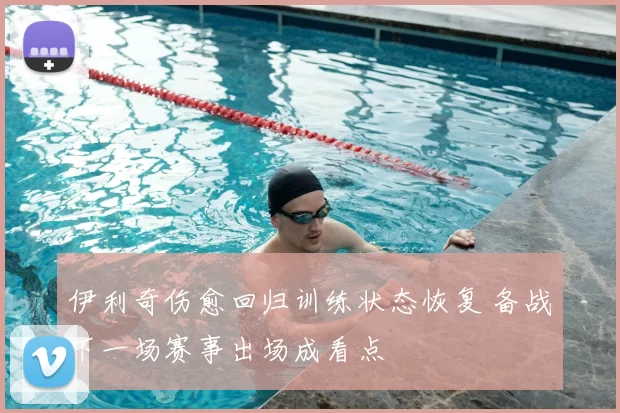 伊利奇伤愈回归训练状态恢复 备战下一场赛事出场成看点
