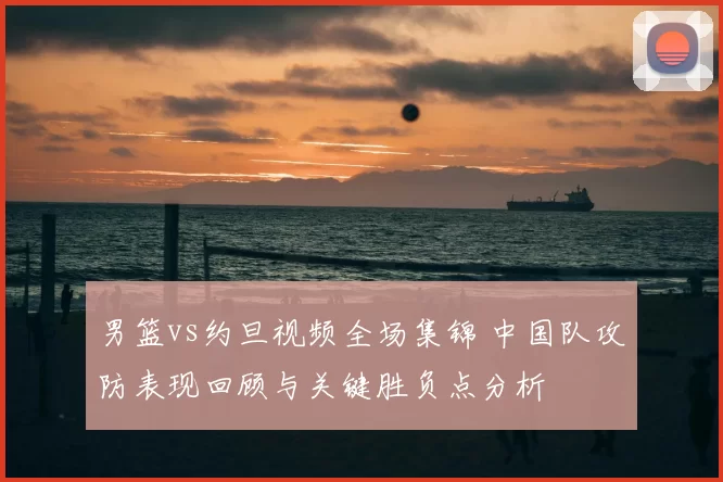 男篮vs约旦视频全场集锦 中国队攻防表现回顾与关键胜负点分析