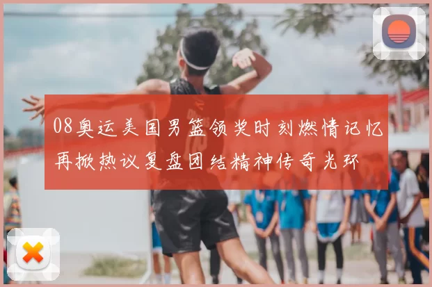 08奥运美国男篮领奖时刻燃情记忆再掀热议复盘团结精神传奇光环