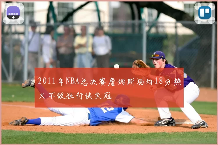 2011年NBA总决赛詹姆斯场均18分热火不敌独行侠失冠
