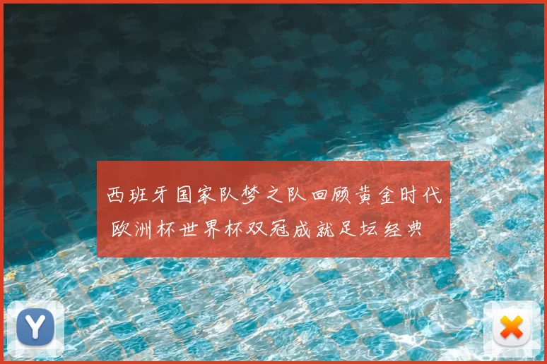 西班牙国家队梦之队回顾黄金时代 欧洲杯世界杯双冠成就足坛经典
