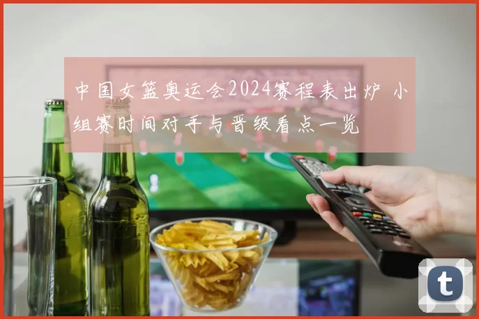 中国女篮奥运会2024赛程表出炉 小组赛时间对手与晋级看点一览