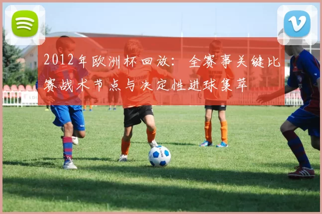2012年欧洲杯回放：全赛事关键比赛战术节点与决定性进球集萃