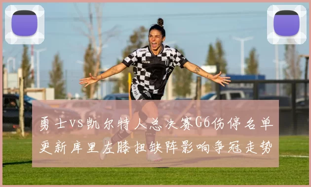 勇士vs凯尔特人总决赛G6伤停名单更新库里左膝扭缺阵影响争冠走势