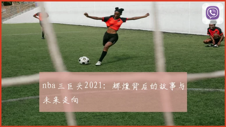 nba三巨头2021：辉煌背后的故事与未来走向