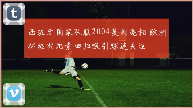 西班牙国家队服2004复刻亮相 欧洲杯经典元素回归吸引球迷关注