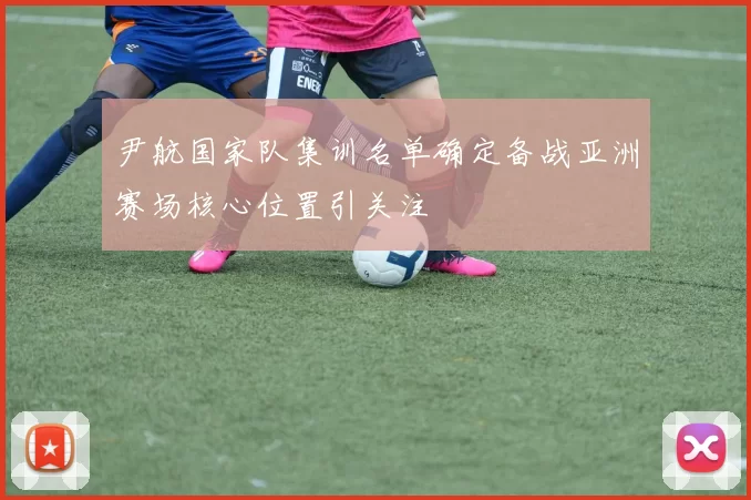 尹航国家队集训名单确定备战亚洲赛场核心位置引关注