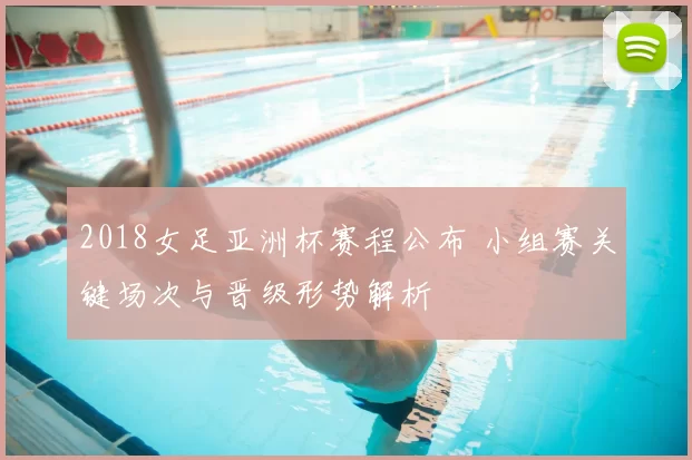 2018女足亚洲杯赛程公布 小组赛关键场次与晋级形势解析