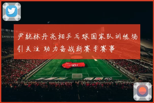 尹航林丹亮相乒乓球国家队训练场引关注 助力备战新赛季赛事