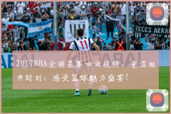 2017NBA全明星赛回放视频,重温经典时刻,感受篮球魅力盛宴!