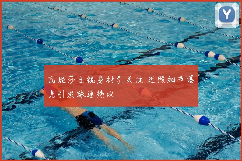 瓦妮莎出镜身材引关注 近照细节曝光引发球迷热议