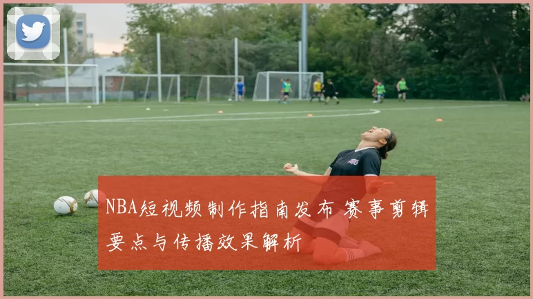 NBA短视频制作指南发布 赛事剪辑要点与传播效果解析
