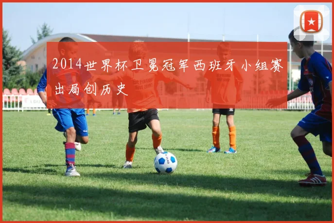 2014世界杯卫冕冠军西班牙小组赛出局创历史