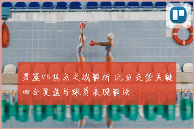 男篮vs焦点之战解析 比分走势关键回合复盘与球员表现解读
