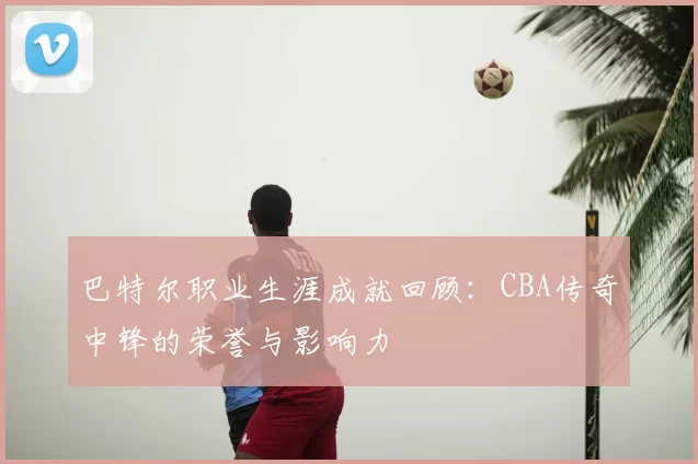 巴特尔职业生涯成就回顾：CBA传奇中锋的荣誉与影响力