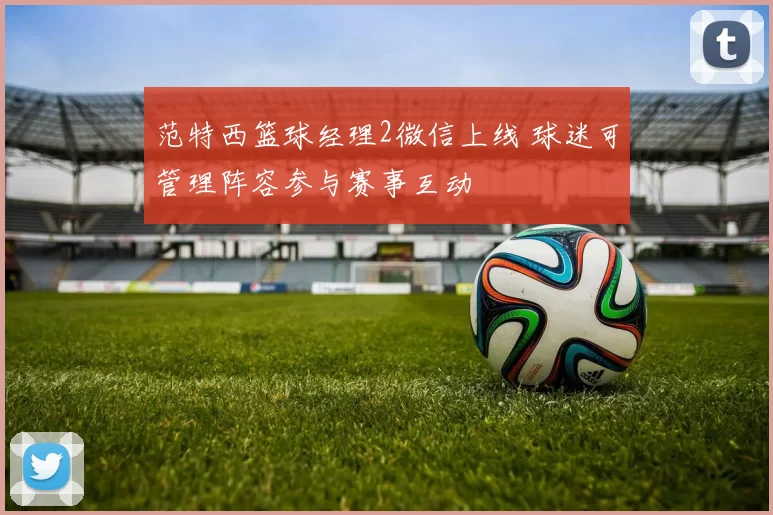 范特西篮球经理2微信上线 球迷可管理阵容参与赛事互动