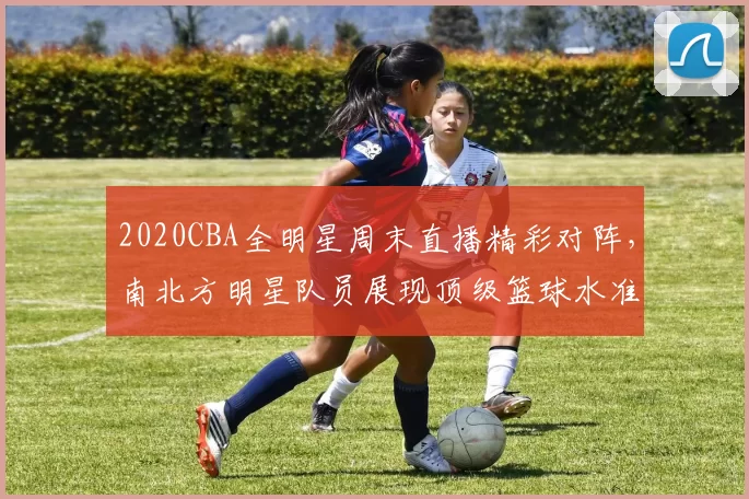 2020CBA全明星周末直播精彩对阵，南北方明星队员展现顶级篮球水准