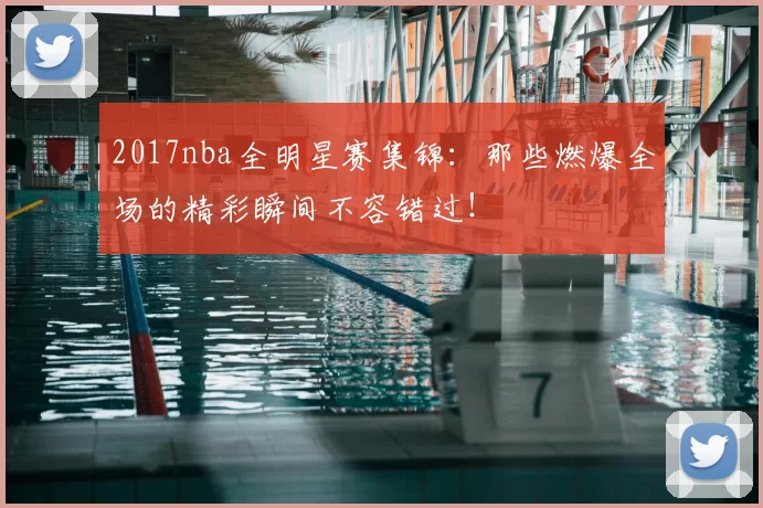 2017nba全明星赛集锦：那些燃爆全场的精彩瞬间不容错过！