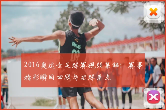 2016奥运会足球赛视频集锦:赛事精彩瞬间回顾与进球看点