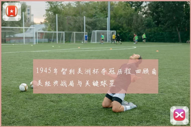 1945年智利美洲杯夺冠历程 回顾南美经典战局与关键球星