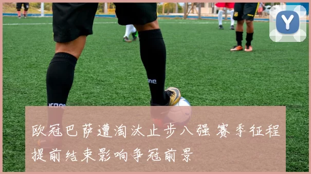 欧冠巴萨遭淘汰止步八强 赛季征程提前结束影响争冠前景