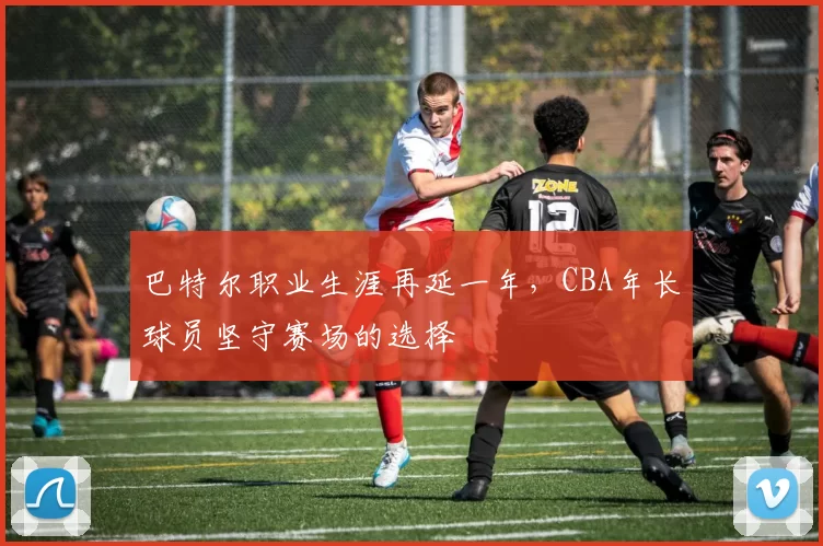 巴特尔职业生涯再延一年，CBA年长球员坚守赛场的选择