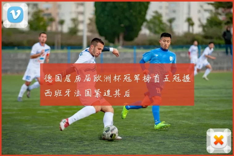 德国居历届欧洲杯冠军榜首五冠握西班牙法国紧追其后