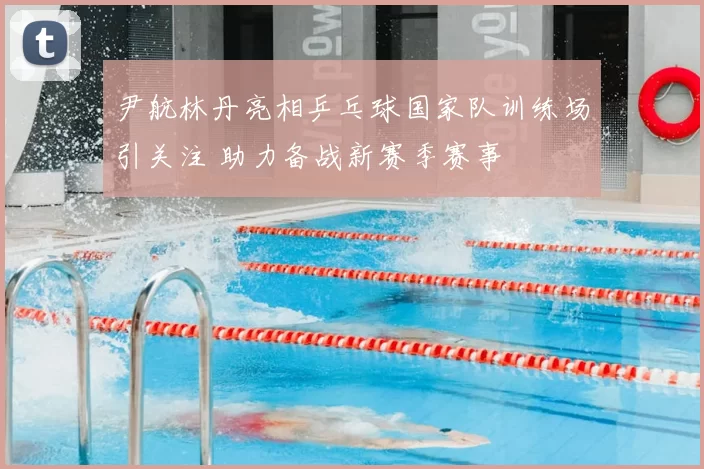 尹航林丹亮相乒乓球国家队训练场引关注 助力备战新赛季赛事