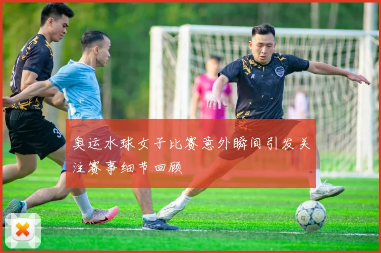 奥运水球女子比赛意外瞬间引发关注赛事细节回顾