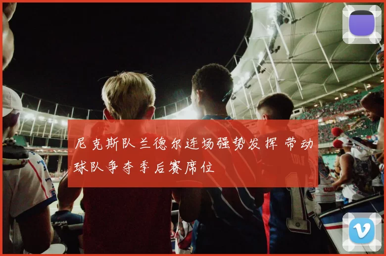 尼克斯队兰德尔连场强势发挥 带动球队争夺季后赛席位