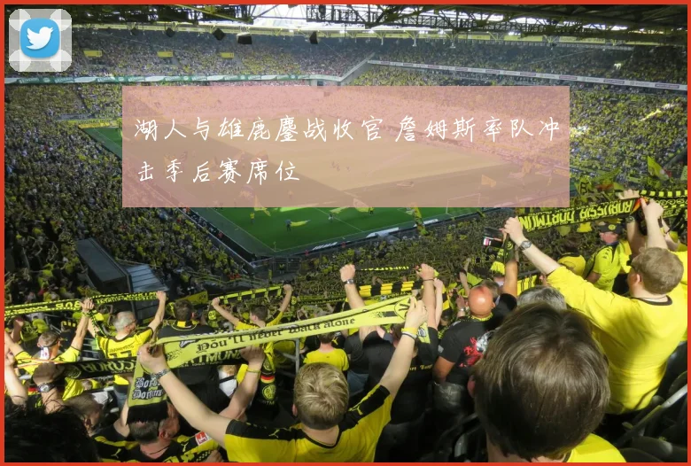 湖人与雄鹿鏖战收官 詹姆斯率队冲击季后赛席位