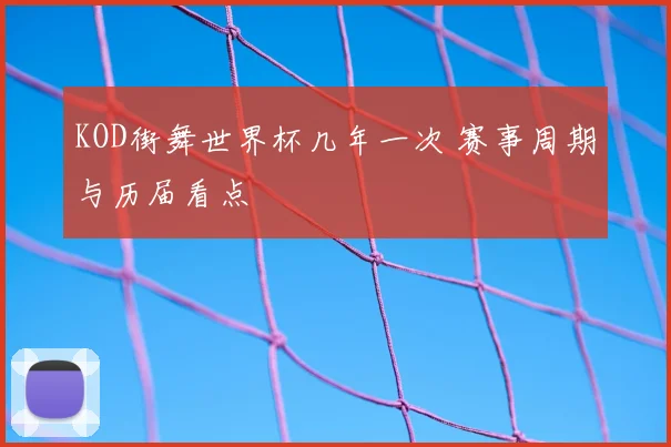 KOD街舞世界杯几年一次 赛事周期与历届看点