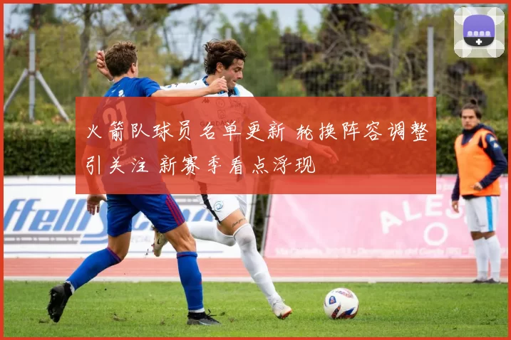 火箭队球员名单更新 轮换阵容调整引关注 新赛季看点浮现