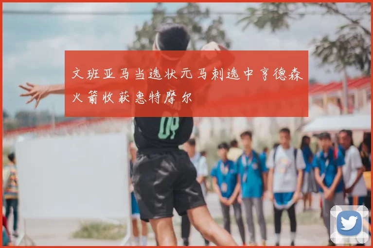 文班亚马当选状元马刺选中亨德森火箭收获惠特摩尔