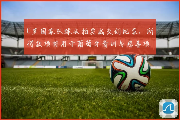 C罗国家队球衣拍卖成交创纪录，所得款项将用于葡萄牙青训与慈善项目