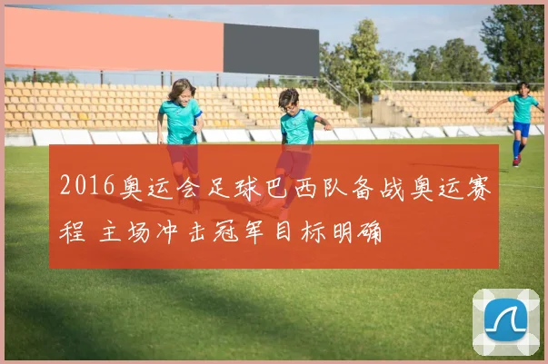 2016奥运会足球巴西队备战奥运赛程 主场冲击冠军目标明确
