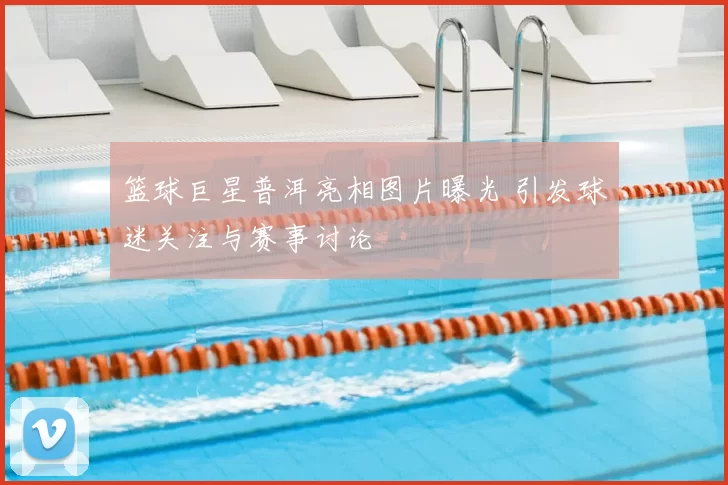 篮球巨星普洱亮相图片曝光 引发球迷关注与赛事讨论