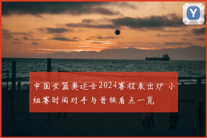 中国女篮奥运会2024赛程表出炉 小组赛时间对手与晋级看点一览